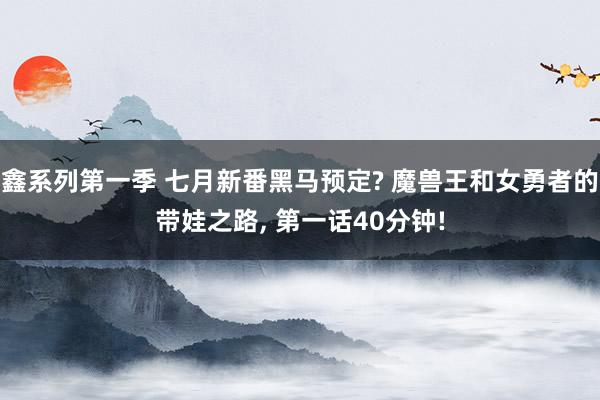 鑫系列第一季 七月新番黑马预定? 魔兽王和女勇者的带娃之路, 第一话40分钟!